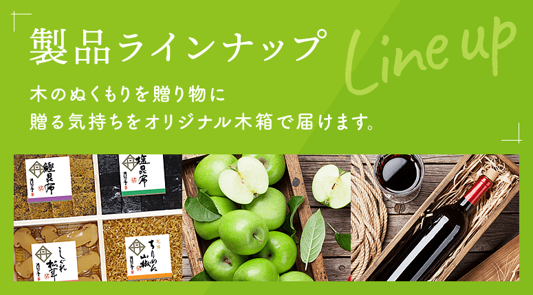 製品ラインナップ 木のぬくもりを贈り物に贈る気持ちをオリジナル木箱で届けます。
